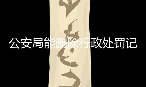 公安局能删除行政处罚记录吗怎么查不到呢