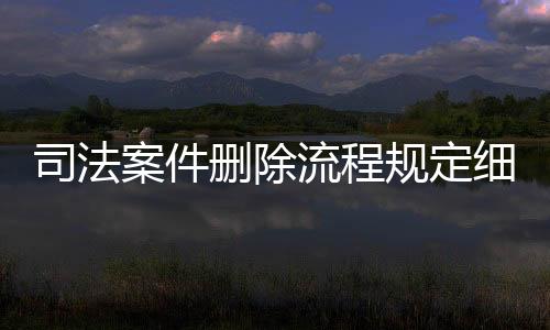 司法案件删除流程规定细则全文最新修订时间