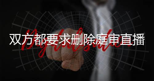 双方都要求删除庭审直播记录违法吗怎么办理手续