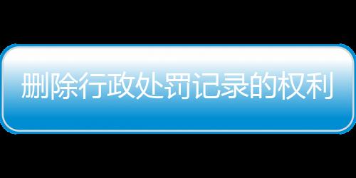 删除行政处罚记录的权利和义务包括哪些方面