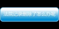 法院记录删除了怎么办呢还能查吗知乎文章