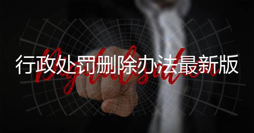 行政处罚删除办法最新版全文解读图片视频大全